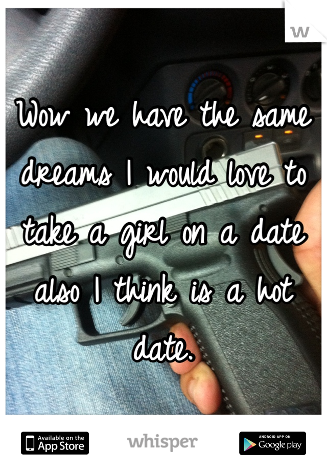 Wow we have the same dreams I would love to take a girl on a date also I think is a hot date.