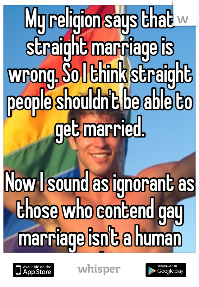 My religion says that straight marriage is wrong. So I think straight people shouldn't be able to get married. 

Now I sound as ignorant as those who contend gay marriage isn't a human right. 