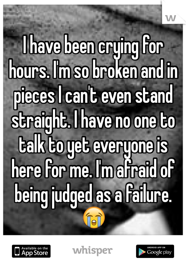 I have been crying for hours. I'm so broken and in pieces I can't even stand straight. I have no one to talk to yet everyone is here for me. I'm afraid of being judged as a failure. 😭
