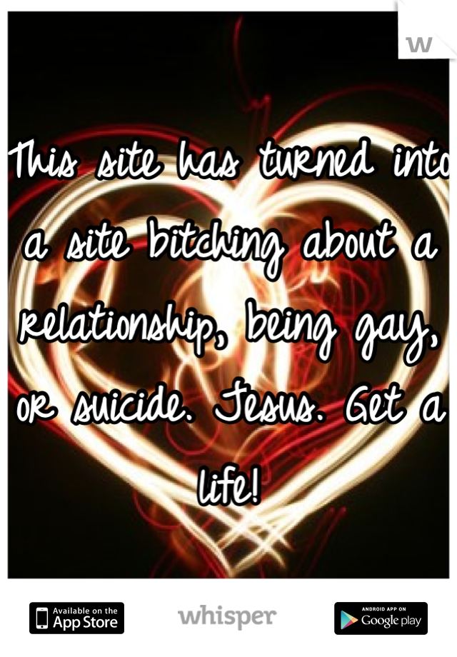 This site has turned into a site bitching about a relationship, being gay, or suicide. Jesus. Get a life!