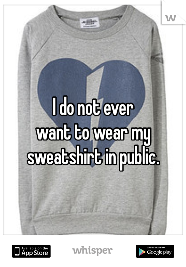 I do not ever 
want to wear my 
sweatshirt in public. 