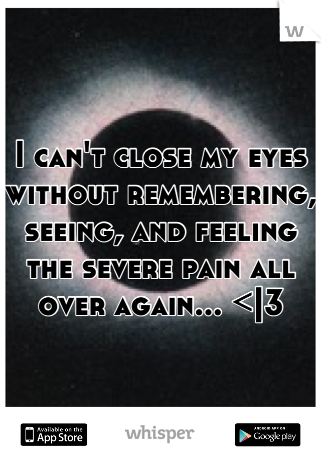 I can't close my eyes without remembering, seeing, and feeling the severe pain all over again... <|3