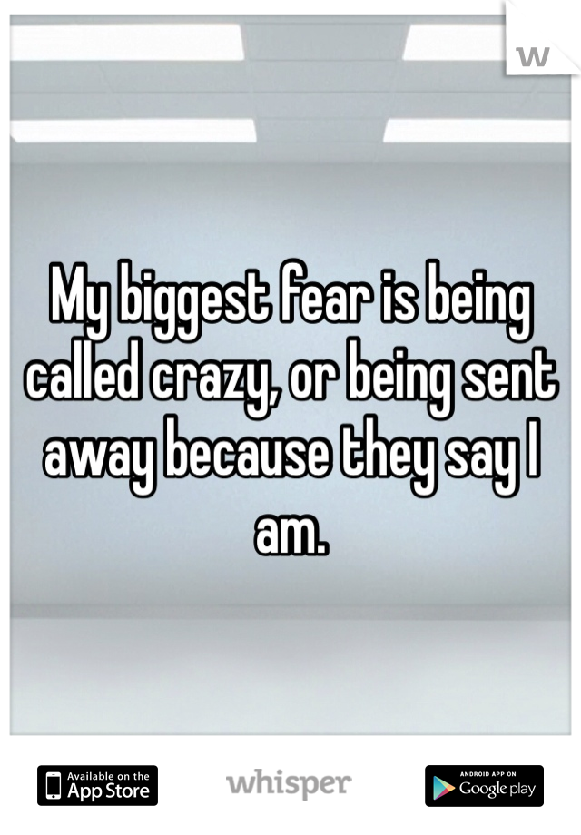 My biggest fear is being called crazy, or being sent away because they say I am. 