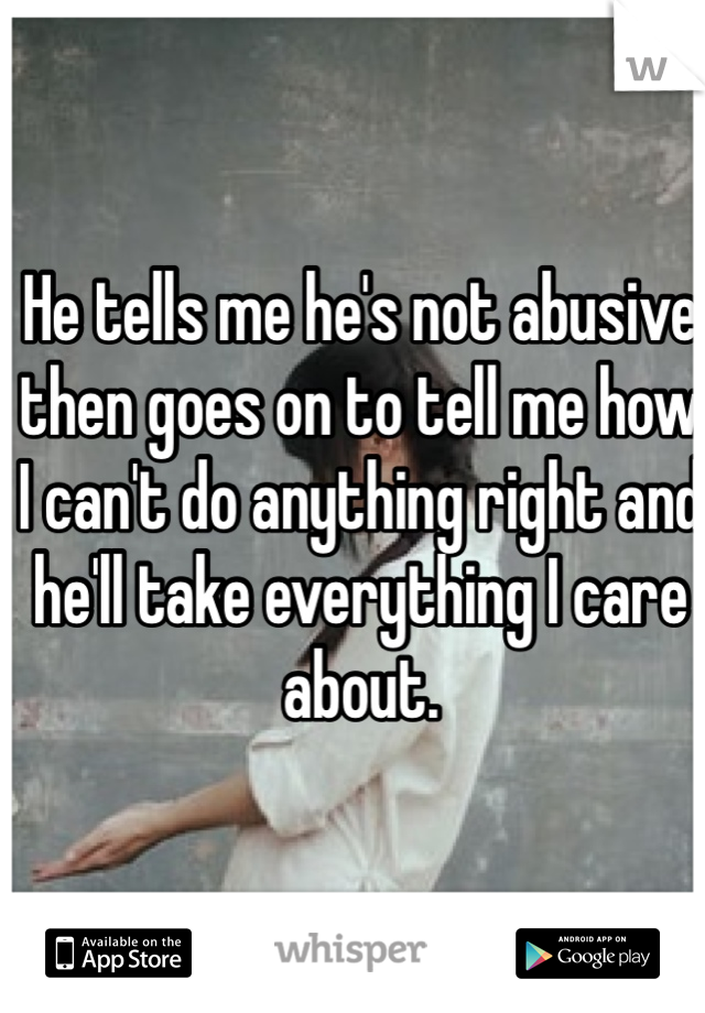 He tells me he's not abusive then goes on to tell me how I can't do anything right and he'll take everything I care about.