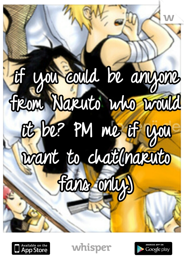  if you could be anyone from Naruto who would it be? PM me if you want to chat(naruto fans only)