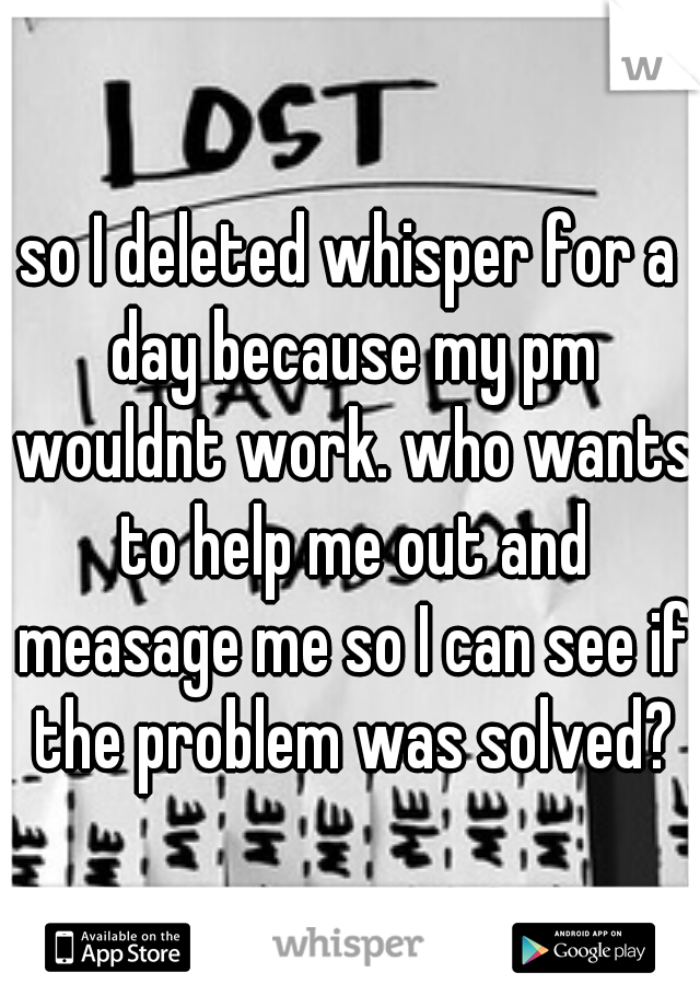 so I deleted whisper for a day because my pm wouldnt work. who wants to help me out and measage me so I can see if the problem was solved?