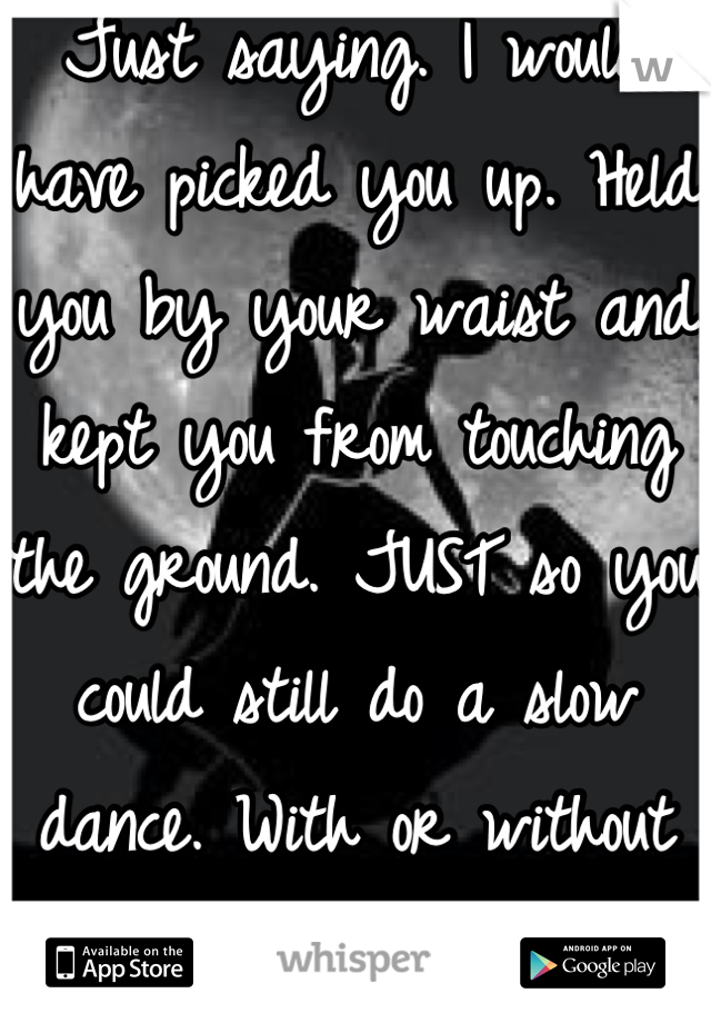 Just saying. I would have picked you up. Held you by your waist and kept you from touching the ground. JUST so you could still do a slow dance. With or without your permission. 