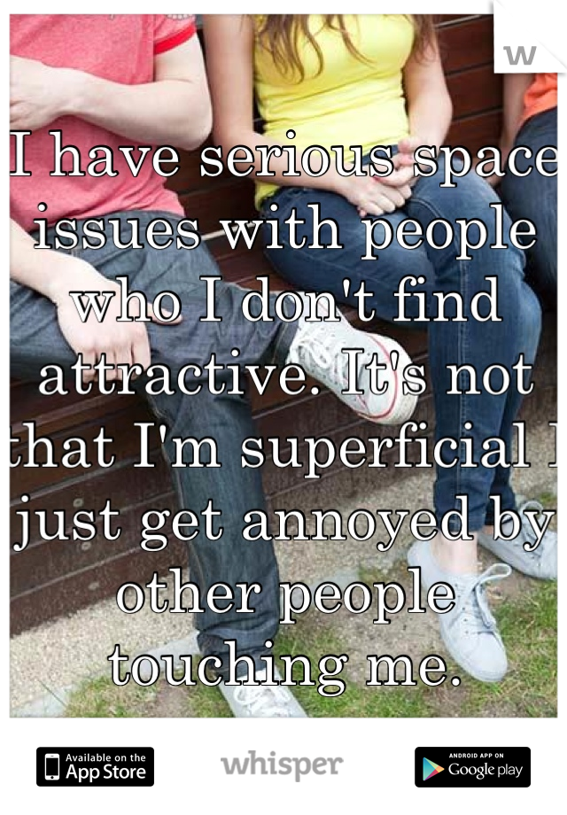 I have serious space issues with people who I don't find attractive. It's not that I'm superficial I just get annoyed by other people touching me.