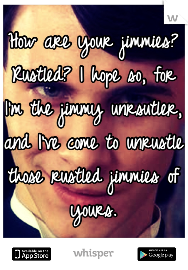 How are your jimmies? Rustled? I hope so, for I'm the jimmy unrsutler, and I've come to unrustle those rustled jimmies of yours.