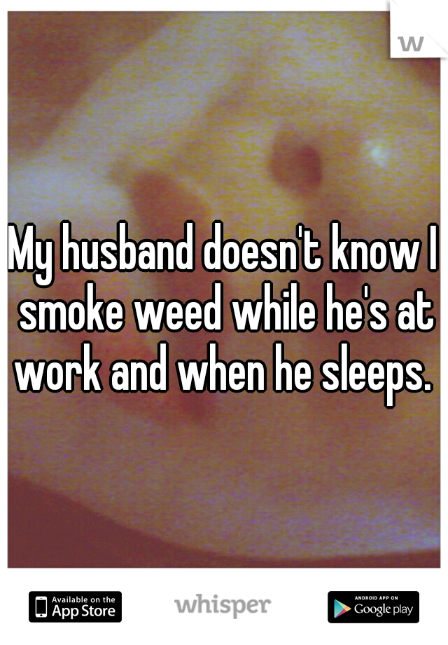 My husband doesn't know I smoke weed while he's at work and when he sleeps. 