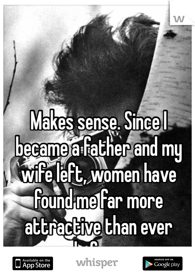 Makes sense. Since I became a father and my wife left, women have found me far more attractive than ever before.