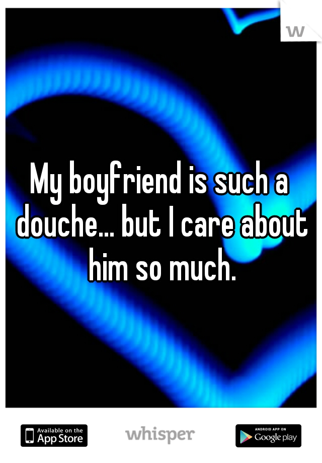My boyfriend is such a douche... but I care about him so much.