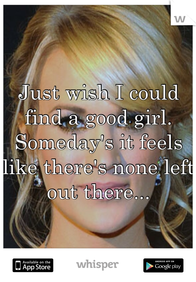 Just wish I could find a good girl. Someday's it feels like there's none left out there...