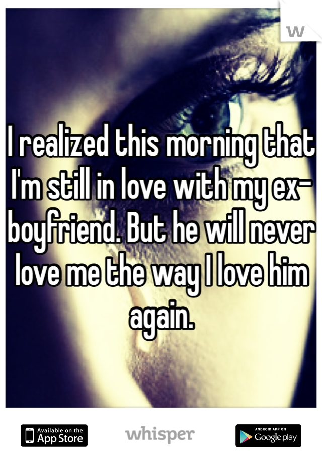 I realized this morning that I'm still in love with my ex-boyfriend. But he will never love me the way I love him again.