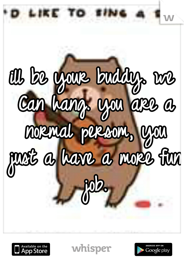 ill be your buddy. we Can hang. you are a normal persom, you just a have a more fun job.