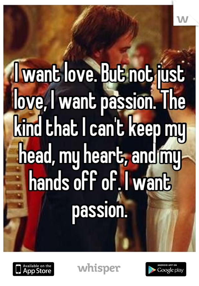I want love. But not just love, I want passion. The kind that I can't keep my head, my heart, and my hands off of. I want passion.