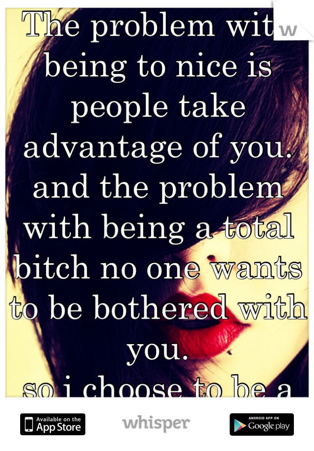 The problem with being to nice is people take advantage of you. and the problem with being a total bitch no one wants to be bothered with you. 
so i choose to be a sweet bitch 
