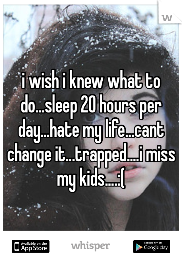 i wish i knew what to do...sleep 20 hours per day...hate my life...cant change it...trapped....i miss my kids....:(