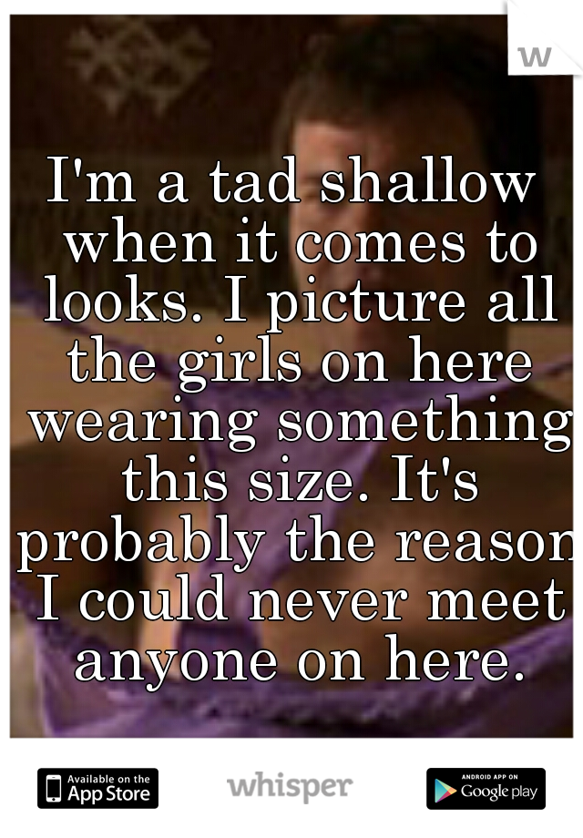 I'm a tad shallow when it comes to looks. I picture all the girls on here wearing something this size. It's probably the reason I could never meet anyone on here.