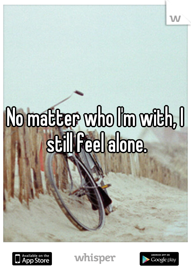 No matter who I'm with, I still feel alone.