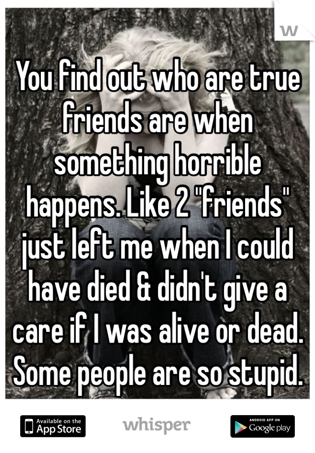 You find out who are true friends are when something horrible happens. Like 2 "friends" just left me when I could have died & didn't give a care if I was alive or dead. Some people are so stupid.