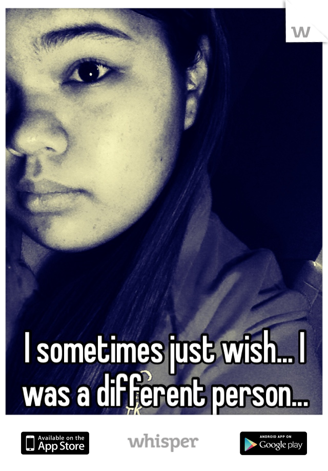 I sometimes just wish... I was a different person... 
