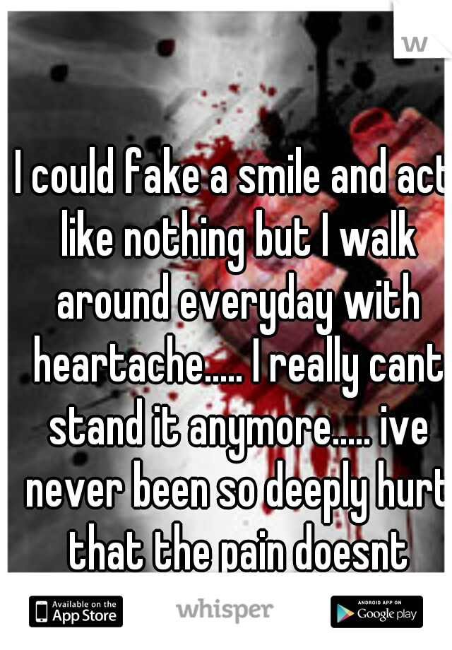 I could fake a smile and act like nothing but I walk around everyday with heartache..... I really cant stand it anymore..... ive never been so deeply hurt that the pain doesnt stop.....