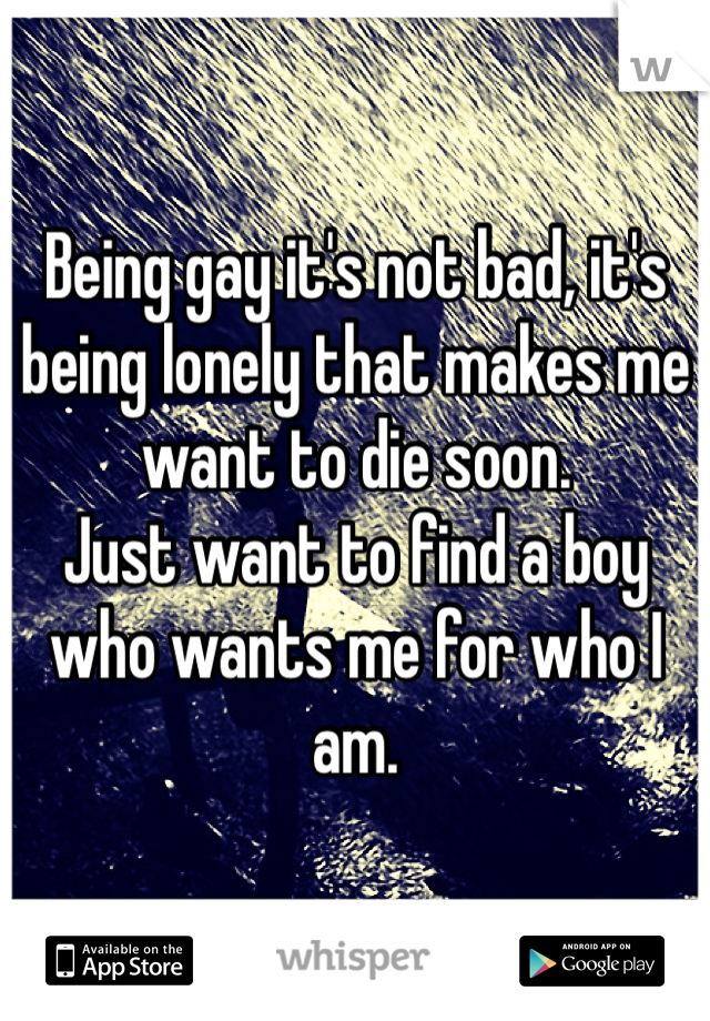 Being gay it's not bad, it's being lonely that makes me want to die soon.
Just want to find a boy who wants me for who I am. 