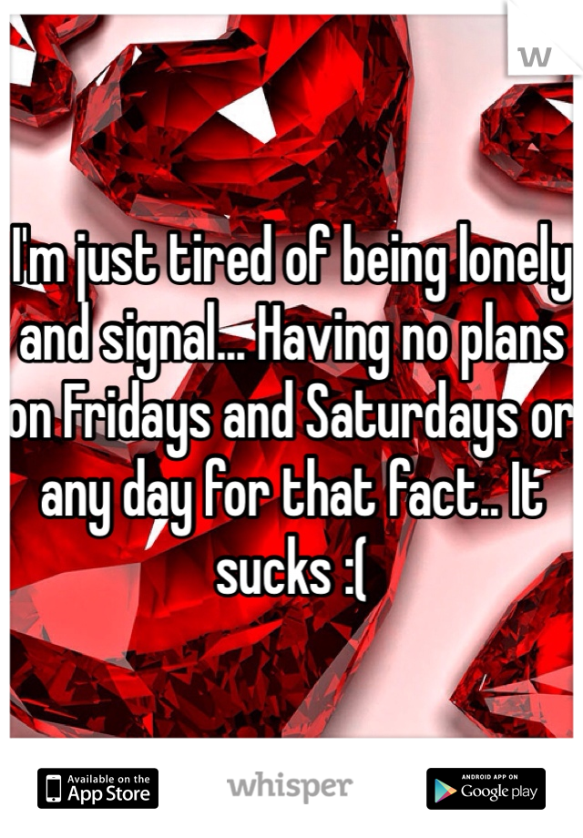 I'm just tired of being lonely and signal... Having no plans on Fridays and Saturdays or any day for that fact.. It sucks :( 