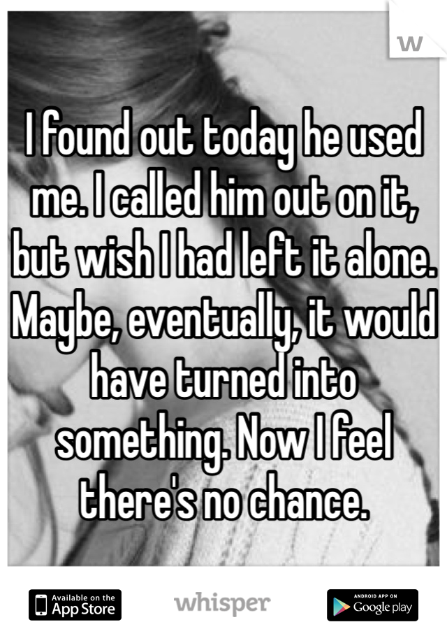 I found out today he used me. I called him out on it, but wish I had left it alone. Maybe, eventually, it would have turned into something. Now I feel there's no chance. 