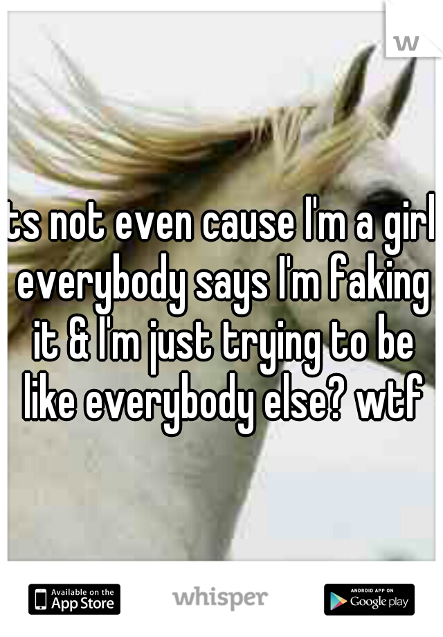 its not even cause I'm a girl. everybody says I'm faking it & I'm just trying to be like everybody else? wtf