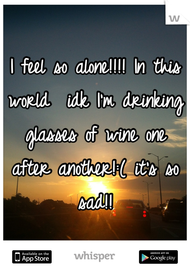 I feel so alone!!!! In this world  idk I'm drinking glasses of wine one after another!:( it's so sad!!