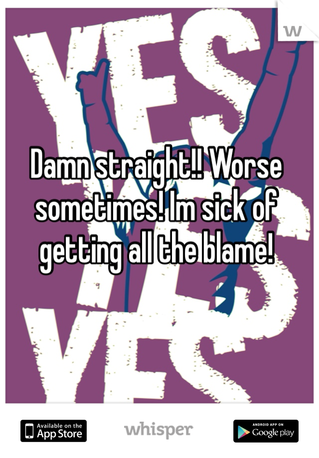 Damn straight!! Worse sometimes! Im sick of getting all the blame!