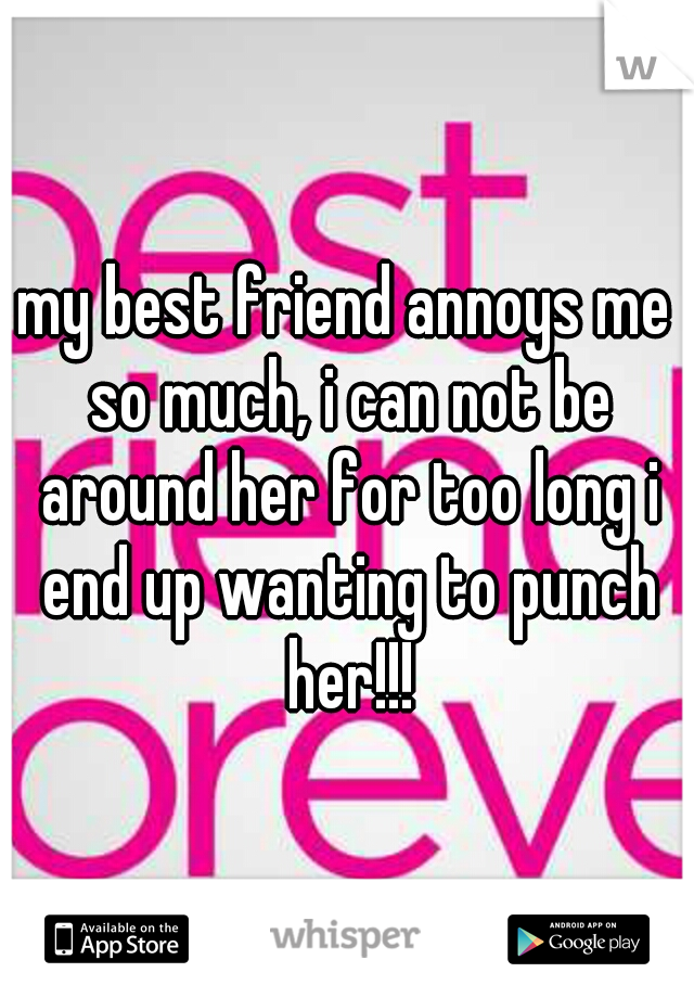 my best friend annoys me so much, i can not be around her for too long i end up wanting to punch her!!!