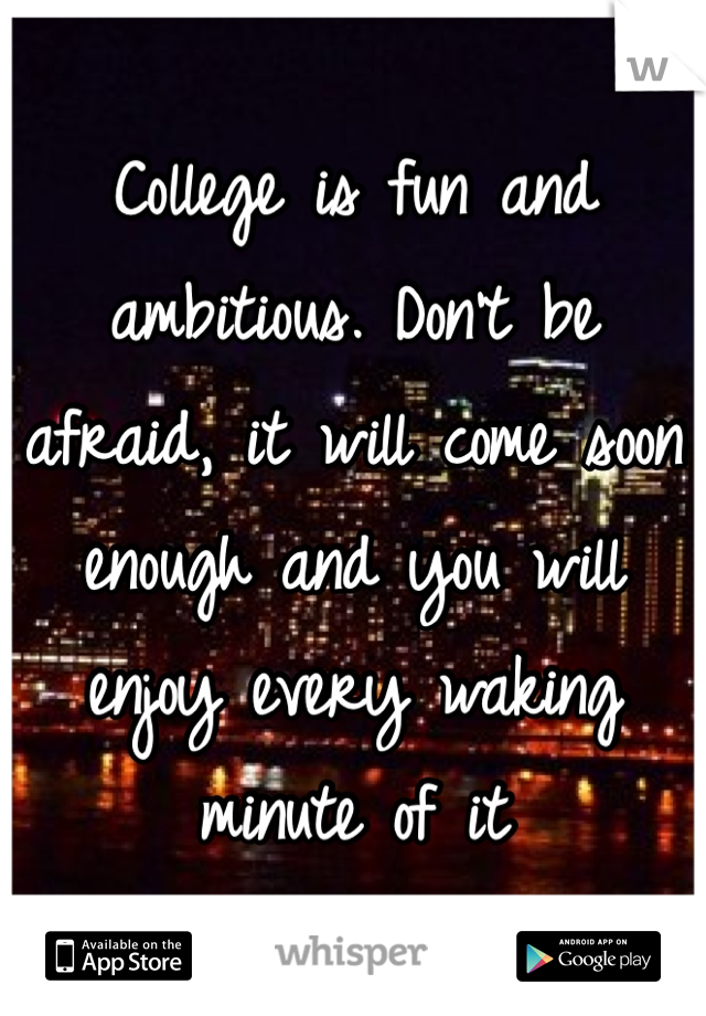 College is fun and ambitious. Don't be afraid, it will come soon enough and you will enjoy every waking minute of it