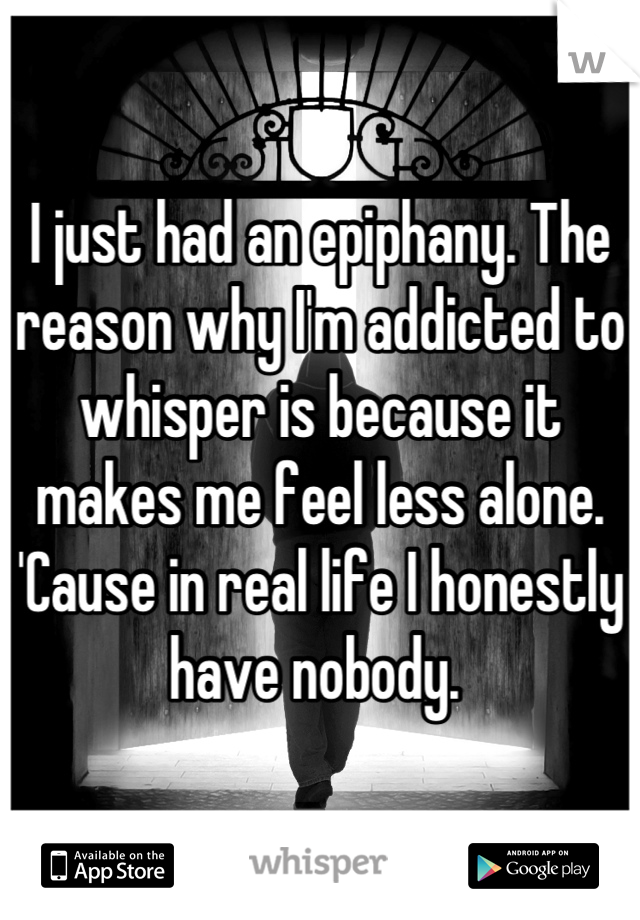 I just had an epiphany. The reason why I'm addicted to whisper is because it makes me feel less alone. 'Cause in real life I honestly have nobody. 
