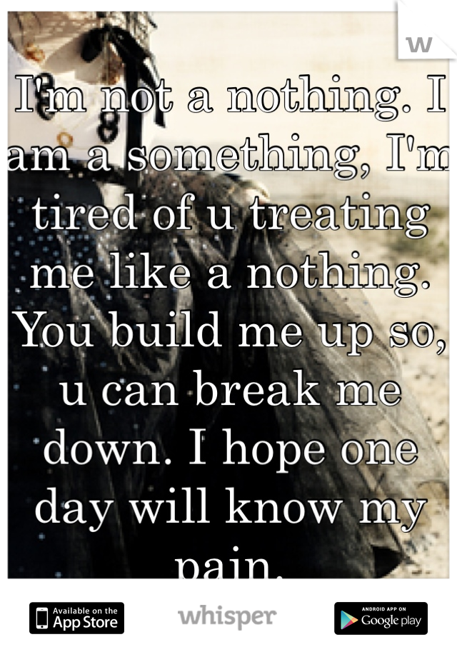 I'm not a nothing. I am a something, I'm tired of u treating me like a nothing. You build me up so, u can break me down. I hope one day will know my pain.