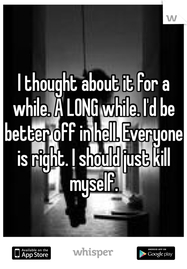 I thought about it for a while. A LONG while. I'd be better off in hell. Everyone is right. I should just kill myself.