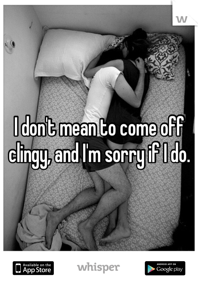 I don't mean to come off clingy, and I'm sorry if I do. 
