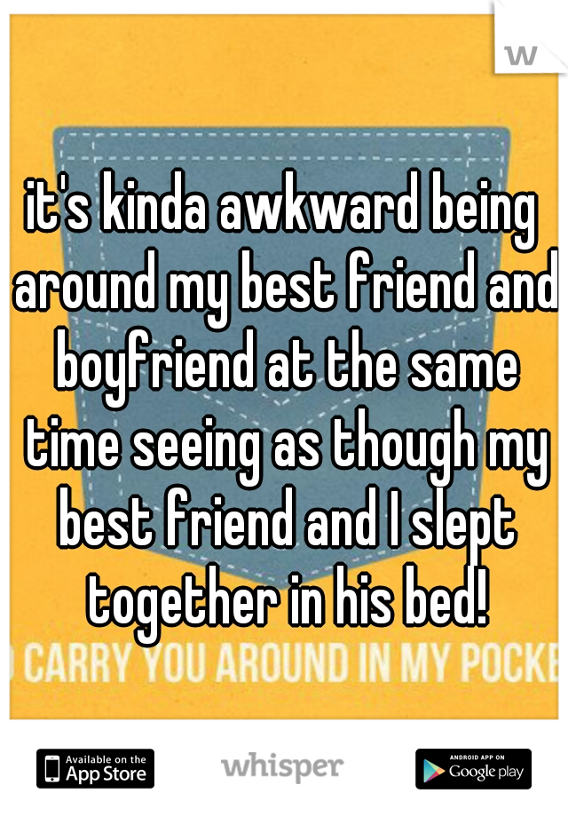 it's kinda awkward being around my best friend and boyfriend at the same time seeing as though my best friend and I slept together in his bed!