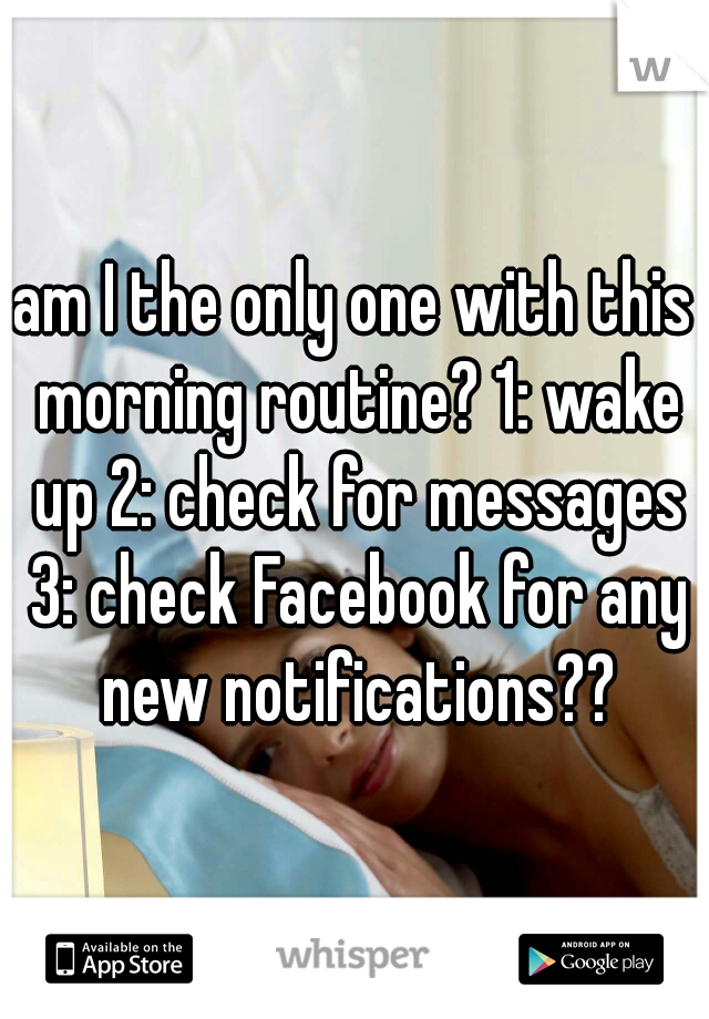 am I the only one with this morning routine? 1: wake up 2: check for messages 3: check Facebook for any new notifications??