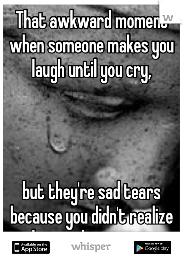 That awkward moment when someone makes you laugh until you cry, 




but they're sad tears because you didn't realize how sad you were.