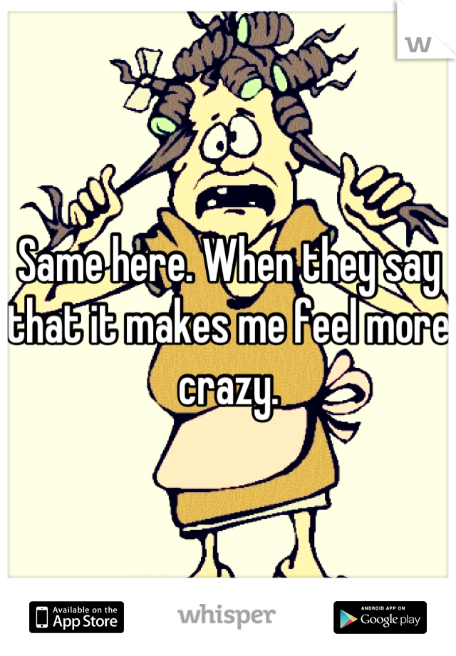 Same here. When they say that it makes me feel more crazy.