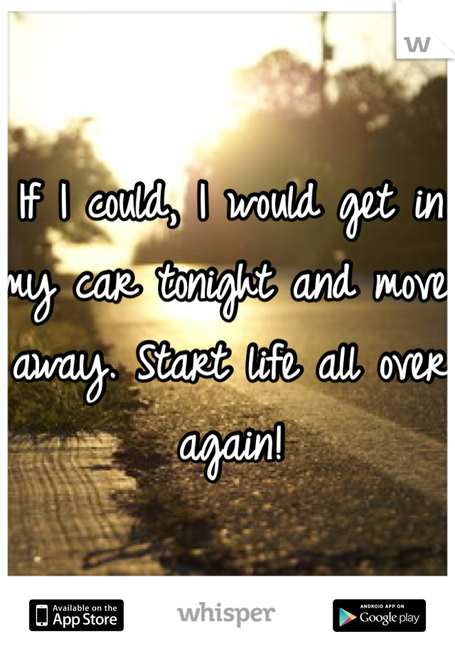 If I could, I would get in my car tonight and move away. Start life all over again!