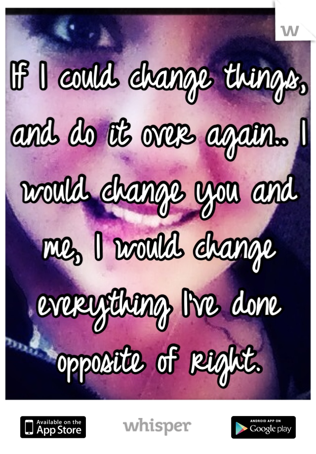 If I could change things, and do it over again.. I would change you and me, I would change everything I've done opposite of right. 
