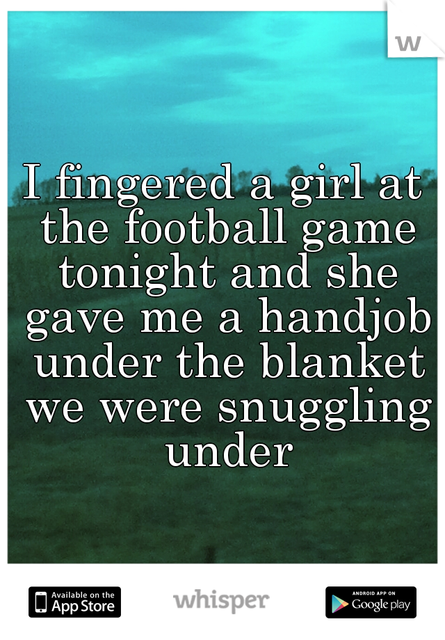 I fingered a girl at the football game tonight and she gave me a handjob under the blanket we were snuggling under
