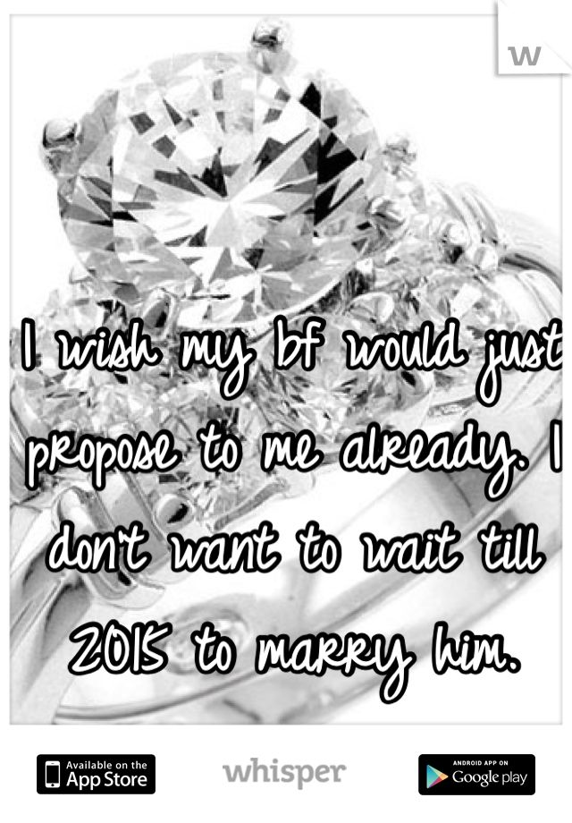 I wish my bf would just propose to me already. I don't want to wait till 2015 to marry him. 
