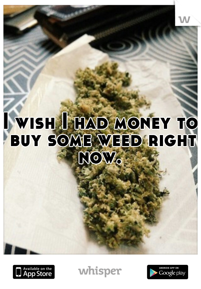 I wish I had money to buy some weed right now. 