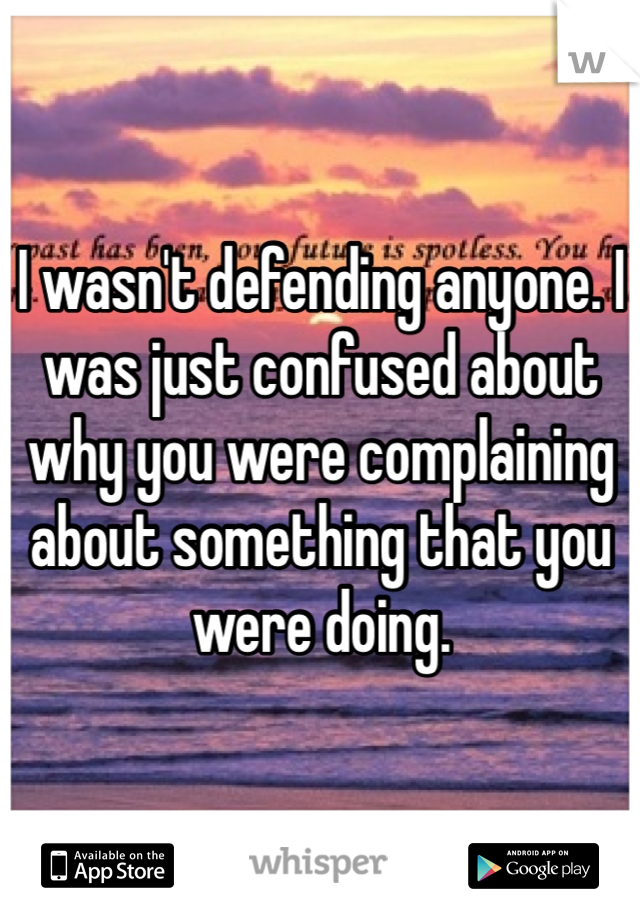 I wasn't defending anyone. I was just confused about why you were complaining about something that you were doing.