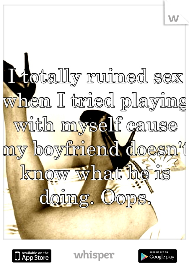I totally ruined sex when I tried playing with myself cause my boyfriend doesn't know what he is doing. Oops.
